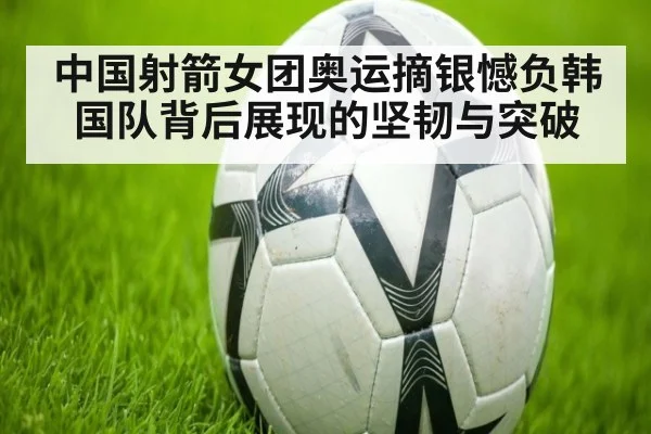 中国射箭女团奥运摘银憾负韩国队背后展现的坚韧与突破